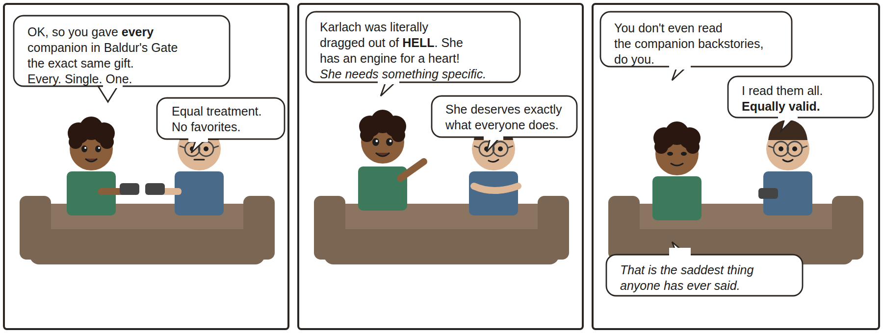 Three-panel comic. Maya and Dev sit on a couch playing Baldur's Gate 3. Maya: OK, so you gave EVERY companion the exact same gift. Every. Single. One. Dev: Equal treatment. No favorites. Maya: Karlach was literally dragged out of HELL. She has an engine for a heart! She needs something specific. Dev: She deserves exactly what everyone does. Maya: You don't even read the companion backstories, do you. Dev: I read them all. Equally valid. Maya: That is the saddest thing anyone has ever said.